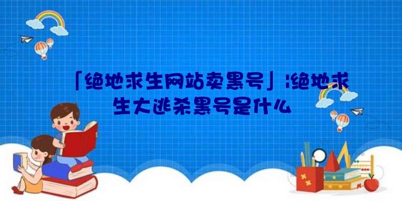 「绝地求生网站卖黑号」|绝地求生大逃杀黑号是什么